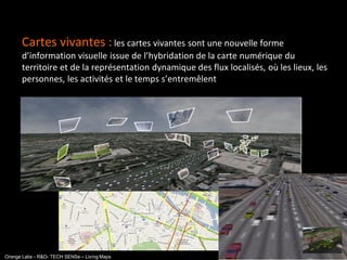 Cartes vivantes : les cartes vivantes sont une nouvelle forme
      d’information visuelle issue de l’hybridation de la carte numérique du
      territoire et de la représentation dynamique des flux localisés, où les lieux, les
      personnes, les activités et le temps s’entremêlent




                                                                                 interne
Orange Labs - R&D- TECH SENSe – Living Maps
 