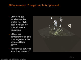 Détournement d'usage ou choix optionnel



                Utiliser la géo-
                 localisation des
                 photos sur Flickr
                 pour localiser les
                 britanniques à
                 Barcelone
                Utiliser un
                 comparateur de prix
                 pour segmenter les
                 usagers (Shop
                 Savvy)
                Penser des services
                 à choix optionnels ?

                                                       interne
Orange Labs - R&D- TECH SENSe – Living Maps
 