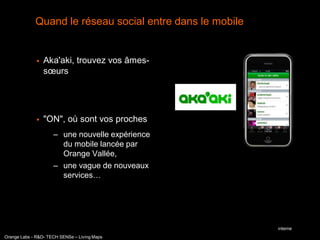 Quand le réseau social entre dans le mobile


                 Aka'aki, trouvez vos âmes-
                  sœurs




                 "ON", où sont vos proches
                     – une nouvelle expérience
                       du mobile lancée par
                       Orange Vallée,
                     – une vague de nouveaux
                       services…




                                                           interne
Orange Labs - R&D- TECH SENSe – Living Maps
 