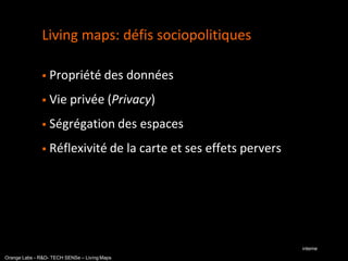 Living maps: défis sociopolitiques

                  Propriété des données
                  Vie privée (Privacy)
                  Ségrégation des espaces
                  Réflexivité de la carte et ses effets pervers




                                                                   interne
Orange Labs - R&D- TECH SENSe – Living Maps
 