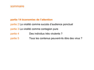 sommaire



partie 1 4 économies de l’attention
partie 2 La viralité comme succès d’audience ponctuel
partie 3 La viralité comme contagion pure
partie 4        Des individus très virulents ?
partie 5        Tous les contenus peuvent-ils être des virus ?
 