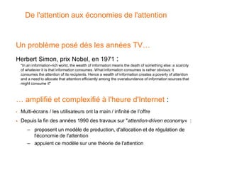 De l'attention aux économies de l'attention


Un problème posé dès les années TV…
Herbert Simon, prix Nobel, en 1971                            :
    "In an information-rich world, the wealth of information means the death of something else: a scarcity
    of whatever it is that information consumes. What information consumes is rather obvious: it
    consumes the attention of its recipients. Hence a wealth of information creates a poverty of attention
    and a need to allocate that attention efficiently among the overabundance of information sources that
    might consume it"



… amplifié et complexifié à l'heure d'Internet :
•   Multi-écrans / les utilisateurs ont la main / infinité de l’offre
   Depuis la fin des années 1990 des travaux sur "attention-driven economy« :
       – proposent un modèle de production, d'allocation et de régulation de
         l'économie de l'attention
       – appuient ce modèle sur une théorie de l'attention
 