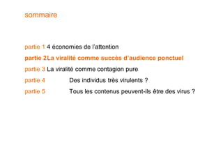 sommaire



partie 1 4 économies de l’attention
partie 2 La viralité comme succès d’audience ponctuel
partie 3 La viralité comme contagion pure
partie 4        Des individus très virulents ?
partie 5        Tous les contenus peuvent-ils être des virus ?
 