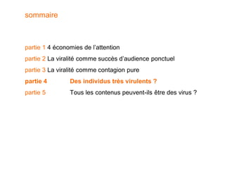 sommaire



partie 1 4 économies de l’attention
partie 2 La viralité comme succès d’audience ponctuel
partie 3 La viralité comme contagion pure
partie 4        Des individus très virulents ?
partie 5        Tous les contenus peuvent-ils être des virus ?
 