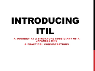 INTRODUCING
ITIL
A JOURNEY AT A SINGAPORE SUBSIDIARY OF A
JAPANESE MNC
& PRACTICAL CONSIDERATIONS
 