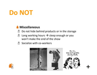 Do NOT
Miscellaneous
Do not hide behind products or in the storage
Long working hours  sleep enough or you
won’t make the end of the show
Socialize with co‐workers

 