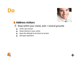 Do
Address visitors
Keep within your stand, aisle = neutral grounds
Smile, eye contact
Show interest in your visitor
Have the attitude to be there to service
Ask open questions

 