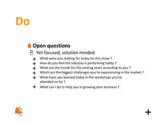 Do
Open questions
Yet focused, solution minded
What were you looking for today on this show ?
How do you feel the industry is performing today ?
What are the trends for the coming years according to you ?
Which are the biggest challenges you’re experiencing in the market ?
What have you learned today in the workshops you’ve
attended so far ?
What can I do to help you in growing your business ?

 