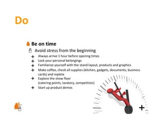 Do
Be on time
Avoid stress from the beginning
Always arrive 1 hour before opening times
Lock your personal belongings
Familiarize yourself with the stand layout, products and graphics
Make coffee, check all supplies (kitchen, gadgets, documents, business 
cards) and replete
Explore the show floor
(catering points, lavatory, competition)
Start up product demos

 
