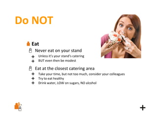Do NOT
Eat
Never eat on your stand
Unless it’s your stand’s catering
BUT even then be modest

Eat at the closest catering area
Take your time, but not too much, consider your colleagues
Try to eat healthy
Drink water, LOW on sugars, NO alcohol

 