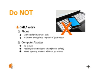 Do NOT
Call / work
Phone

x

Even not for important calls
In case of emergency, step out of your booth

Computer/Laptop
No e‐mails
Possibly consult on your smartphone, 2x/day
Never type any answers while on your stand

 