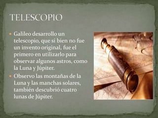  Galileo desarrollo un

telescopio, que si bien no fue
un invento original, fue el
primero en utilizarlo para
observar algunos astros, como
la Luna y Júpiter.
 Observo las montañas de la
Luna y las manchas solares,
también descubrió cuatro
lunas de Júpiter.

 