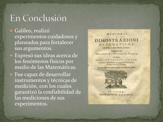  Galileo, realizó

experimentos cuidadosos y
planeados para fortalecer
sus argumentos.
 Expresó sus ideas acerca de
los fenómenos físicos por
medio de las Matemáticas.
 Fue capaz de desarrollar
instrumentos y técnicas de
medición, con los cuales
garantizó la confiabilidad de
las mediciones de sus
experimentos.

 