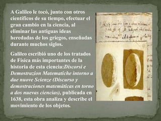 A Galileo le tocó, junto con otros
científicos de su tiempo, efectuar el
gran cambio en la ciencia, al
eliminar las antiguas ideas
heredadas de los griegos, enseñadas
durante muchos siglos.
Galileo escribió uno de los tratados
de Física más importantes de la
historia de esta ciencia:Discorsi e
Demostrazion Matematiche intorno a
due nuove Scienze (Discurso y
demostraciones matemáticas en torno
a dos nuevas ciencias), publicada en
1638, esta obra analiza y describe el
movimiento de los objetos.

 
