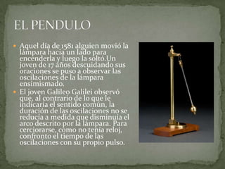  Aquel día de 1581 alguien movió la

lámpara hacia un lado para
encenderla y luego la soltó.Un
joven de 17 años descuidando sus
oraciones se puso a observar las
oscilaciones de la lámpara
ensimismado.
 El joven Galileo Galilei observó
que, al contrario de lo que le
indicaría el sentido común, la
duración de las oscilaciones no se
reducía a medida que disminuía el
arco descrito por la lámpara. Para
cerciorarse, como no tenía reloj,
confronto el tiempo de las
oscilaciones con su propio pulso.

 