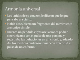  Los latidos de su corazón le dijeron que lo que

pensaba era cierto.
 Había descubierto un fragmento del movimiento
armonico simple.
 Invento un péndulo cuyas oscilaciones podían
sincronizarse con el pulso de una persona y
registraba las pulsaciones en un círculo graduado.
Así los medicos pudieron tomar con exactitud el
pulso de un enfermo.

 