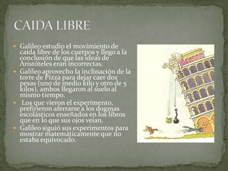  Galileo estudio el movimiento de

caída libre de los cuerpos y llego a la
conclusión de que las ideas de
Aristóteles eran incorrectas.
 Galileo aprovecho la inclinación de la
torre de Pizza para dejar caer dos
pesas (uno de medio kilo y otro de 5
kilos), ambos llegaron al suelo al
mismo tiempo.
 Los que vieron el experimento,
prefirieron aferrarse a los dogmas
escolásticos enseñados en los libros
que en lo que sus ojos veían.
 Galileo siguió sus experimentos para
mostrar matemáticamente que no
estaba equivocado.

 
