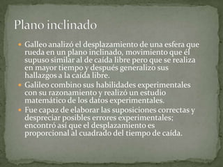  Galleo analizó el desplazamiento de una esfera que

rueda en un plano inclinado, movimiento que él
supuso similar al de caída libre pero que se realiza
en mayor tiempo y después generalizo sus
hallazgos a la caída libre.
 Galileo combino sus habilidades experimentales
con su razonamiento y realizó un estudio
matemático de los datos experimentales.
 Fue capaz de elaborar las suposiciones correctas y
despreciar posibles errores experimentales;
encontró así que el desplazamiento es
proporcional al cuadrado del tiempo de caída.

 