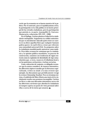 245Reseñas No. 15
Ciudadanos del mundo. Hacia una teoría de la ciudadanía
vertir que la economía no es buena maestra de la po-
lítica. Por el contrario, para el republicanismo cívico,
la participación en la vida pública es la fuente princi-
pal de las virtudes ciudadanas, pero la participación
que postula es, en parte, inasequible (G. Guevara:
Democracia y educación, IFE, D.F., 1998).
En el Epílogo, Cortina planteael ideal de la ciuda-
danía cosmopolita. Argumenta su validez sostenien-
do que es moralmente educado quien tiene en cuen-
ta en su obrar aquellos fines que cualquier humano
podría querer, lo cual le lleva a tener por referente
una comunidad universal (254). Su propuesta sobre
la ciudadanía mundial puede sostenerse como mode-
lo. Pero debe reconocerse asimismo que la ciudada-
nía y la opinión pública mundiales, en proceso de
construcción, coexisten con tendencias de signo con-
trario como la explosión de identidades de tipo comu-
nitarista que, a veces, rayan en el tribalismo local y
en las posiciones excluyentes e incluso sectarias.
Como valoración de conjunto, es obligado recono-
cer que la autora considera, de manera sistemática,
los diferentes tópicos tratados por la literatura espe-
cializada, si bien no alude a la más reciente (por
ejemplo, las discusiones que periódicamente recoge
la revista Citizenship Studies). Pero en términos teó-
ricos, el subtítulo del libro (Hacia una teoría de la ciu-
dadanía) resulta una promesa incumplida. Cortina
no lleva a cabo una discusión sistemática acerca de
las diferentes corrientes que abordan la ciudadanía
ni tampoco aporta un punto de vista personal sobre
ellas o acerca de la teoría que anuncia.
 