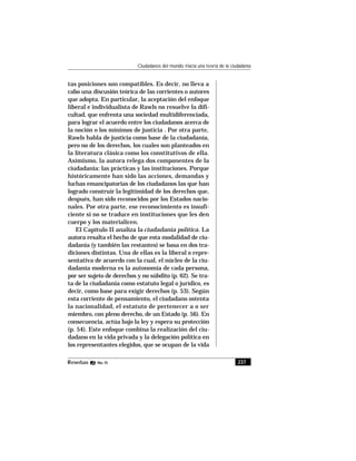 237Reseñas No. 15
Ciudadanos del mundo. Hacia una teoría de la ciudadanía
tas posiciones son compatibles. Es decir, no lleva a
cabo una discusión teórica de las corrientes o autores
que adopta. En particular, la aceptación del enfoque
liberal e individualista de Rawls no resuelve la difi-
cultad, que enfrenta una sociedad multidiferenciada,
para lograr el acuerdo entre los ciudadanos acerca de
la noción o los mínimos de justicia . Por otra parte,
Rawls habla de justicia como base de la ciudadanía,
pero no de los derechos, los cuales son planteados en
la literatura clásica como los constitutivos de ella.
Asimismo, la autora relega dos componentes de la
ciudadanía: las prácticas y las instituciones. Porque
históricamente han sido las acciones, demandas y
luchas emancipatorias de los ciudadanos las que han
logrado construir la legitimidad de los derechos que,
después, han sido reconocidos por los Estados nacio-
nales. Por otra parte, ese reconocimiento es insufi-
ciente si no se traduce en instituciones que les den
cuerpo y los materialicen.
El Capítulo II analiza la ciudadanía política. La
autora resalta el hecho de que esta modalidad de ciu-
dadanía (y también las restantes) se basa en dos tra-
diciones distintas. Una de ellas es la liberal o repre-
sentativa de acuerdo con la cual, el núcleo de la ciu-
dadanía moderna es la autonomía de cada persona,
por ser sujeto de derechos y no súbdito (p. 62). Se tra-
ta de la ciudadanía como estatuto legal o jurídico, es
decir, como base para exigir derechos (p. 53). Según
esta corriente de pensamiento, el ciudadano ostenta
la nacionalidad, el estatuto de pertenecer a o ser
miembro, con pleno derecho, de un Estado (p. 56). En
consecuencia, actúa bajo la ley y espera su protección
(p. 54). Este enfoque combina la realización del ciu-
dadano en la vida privada y la delegación política en
los representantes elegidos, que se ocupan de la vida
 
