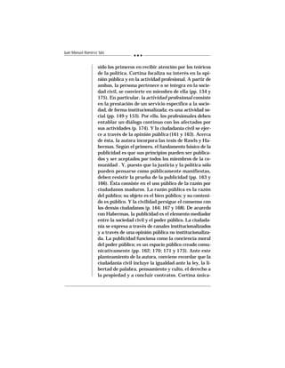 242
Juan Manuel Ramírez Sáiz
sido los primeros en recibir atención por los teóricos
de la política. Cortina focaliza su interés en la opi-
nión pública y en la actividad profesional. A partir de
ambas, la persona pertenece o se integra en la socie-
dad civil, se convierte en miembro de ella (pp. 134 y
175). En particular, la actividad profesional consiste
en la prestación de un servicio específico a la socie-
dad, de forma institucionalizada; es una actividad so-
cial (pp. 149 y 153). Por ello, los profesionales deben
entablar un diálogo continuo con los afectados por
sus actividades (p. 174). Y la ciudadanía civil se ejer-
ce a través de la opinión pública (161 y 163). Acerca
de ésta, la autora incorpora las tesis de Rawls y Ha-
bermas. Según el primero, el fundamento básico de la
publicidad es que sus principios pueden ser publica-
dos y ser aceptados por todos los miembros de la co-
munidad . Y, puesto que la justicia y la política sólo
pueden pensarse como públicamente manifiestas,
deben resistir la prueba de la publicidad (pp. 163 y
166). Ésta consiste en el uso público de la razón por
ciudadanos maduros. La razón pública es la razón
del público; su objeto es el bien público; y su conteni-
do es público. Y la civilidad persigue el consenso con
los demás ciudadanos (p. 164; 167 y 168). De acuerdo
con Habermas, la publicidad es el elemento mediador
entre la sociedad civil y el poder público. La ciudada-
nía se expresa a través de canales institucionalizados
y a través de una opinión pública no institucionaliza-
da. La publicidad funciona como la conciencia moral
del poder público; es un espacio público creado comu-
nicativamente (pp. 162; 170; 171 y 173). Ante este
planteamiento de la autora, conviene recordar que la
ciudadanía civil incluye la igualdad ante la ley, la li-
bertad de palabra, pensamiento y culto, el derecho a
la propiedad y a concluir contratos. Cortina única-
 