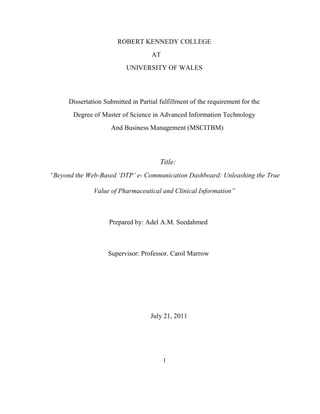 ROBERT KENNEDY COLLEGE
                                     AT
                           UNIVERSITY OF WALES



      Dissertation Submitted in Partial fulfillment of the requirement for the
       Degree of Master of Science in Advanced Information Technology
                     And Business Management (MSCITBM)




                                        Title:
“Beyond the Web-Based ‘DTP’ e- Communication Dashboard: Unleashing the True

               Value of Pharmaceutical and Clinical Information”



                     Prepared by: Adel A.M. Seedahmed



                    Supervisor: Professor. Carol Marrow




                                    July 21, 2011




                                          1
 