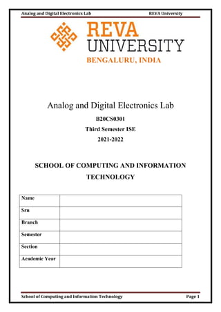 Analog and Digital Electronics Lab REVA University
School of Computing and Information Technology Page 1
BENGALURU, INDIA
Analog and Digital Electronics Lab
B20CS0301
Third Semester ISE
2021-2022
SCHOOL OF COMPUTING AND INFORMATION
TECHNOLOGY
Name
Srn
Branch
Semester
Section
Academic Year
 