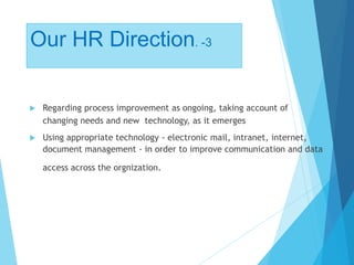Our HR Direction. -3
 Regarding process improvement as ongoing, taking account of
changing needs and new technology, as it emerges
 Using appropriate technology - electronic mail, intranet, internet,
document management - in order to improve communication and data
access across the orgnization.
 