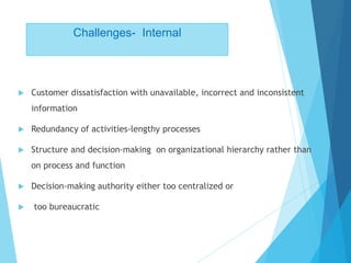 Challenges- Internal
 Customer dissatisfaction with unavailable, incorrect and inconsistent
information
 Redundancy of activities-lengthy processes
 Structure and decision-making on organizational hierarchy rather than
on process and function
 Decision-making authority either too centralized or
 too bureaucratic
 