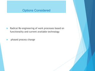 Options Considered
 Radical Re-engineering of work processes based on
functionality and current available technology
 phased process change
 