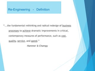 Re-Engineering - Definition
“...the fundamental rethinking and radical redesign of business
processes to achieve dramatic improvements in critical,
contemporary measures of performance, such as cost,
quality, service, and speed.”
Hammer & Champy
 