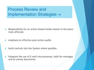 Process Review and
Implementation Strategies -4
 Responsibility for an action should reside closest to the place
most affected.
 emphasis on effective post-action audits
 build controls into the System where possible.
 Integrate the use of E-mail into processes, both for messages
and to convey documents.
 