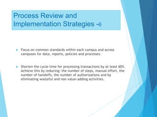 Process Review and
Implementation Strategies -6
 Focus on common standards within each campus and across
campuses for data, reports, policies and processes.
 Shorten the cycle time for processing transactions by at least 60%.
Achieve this by reducing: the number of steps, manual effort, the
number of handoffs, the number of authorizations and by
eliminating wasteful and non-value-adding activities.
 