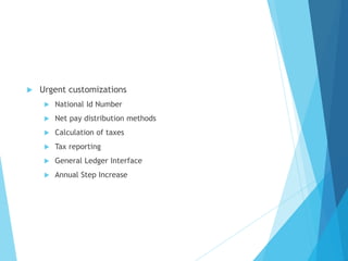  Urgent customizations
 National Id Number
 Net pay distribution methods
 Calculation of taxes
 Tax reporting
 General Ledger Interface
 Annual Step Increase
 