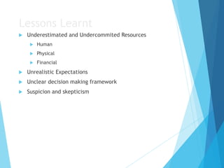 Lessons Learnt
 Underestimated and Undercommited Resources
 Human
 Physical
 Financial
 Unrealistic Expectations
 Unclear decision making framework
 Suspicion and skepticism
 