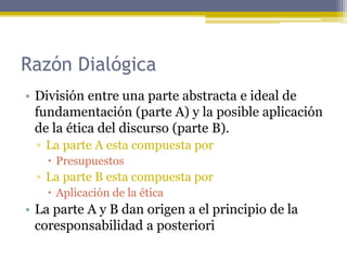 Razón Dialógica
• División entre una parte abstracta e ideal de
fundamentación (parte A) y la posible aplicación
de la ética del discurso (parte B).
▫ La parte A esta compuesta por
 Presupuestos
▫ La parte B esta compuesta por
 Aplicación de la ética
• La parte A y B dan origen a el principio de la
coresponsabilidad a posteriori
 