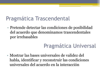 Pragmática Trascendental
• Pretende detectar las condiciones de posibilidad
del acuerdo que denominamos trascendentales
por irrebasables
Pragmática Universal
• Mostrar las bases universales de validez del
habla, identificar y reconstruir las condiciones
universales del acuerdo en la interacción
 