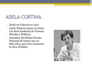 ADELA CORTINA
• Nació en Valencia en 1947.
• 2008, Primera mujer en entrar
a la Real Academia de Ciencias
Morales y Políticas.
• Ganadora del último Premio
Nacional de Ensayo por su
libro Para qué sirve realmente
la ética (Paidós)
 