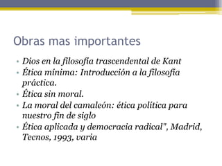 Obras mas importantes
• Dios en la filosofía trascendental de Kant
• Ética mínima: Introducción a la filosofía
práctica.
• Ética sin moral.
• La moral del camaleón: ética política para
nuestro fin de siglo
• Ética aplicada y democracia radical", Madrid,
Tecnos, 1993, varia
 