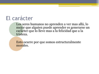 El carácter
Los seres humanos no aprenden a ver mas allá, lo
mejor que alguien puede aprender es generarse un
carácter que lo lleve mas a la felicidad que a la
tristeza.
Esto ocurre por que somos estructuralmente
morales.
 