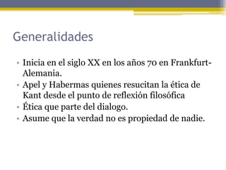 Generalidades
• Inicia en el siglo XX en los años 70 en Frankfurt-
Alemania.
• Apel y Habermas quienes resucitan la ética de
Kant desde el punto de reflexión filosófica
• Ética que parte del dialogo.
• Asume que la verdad no es propiedad de nadie.
 