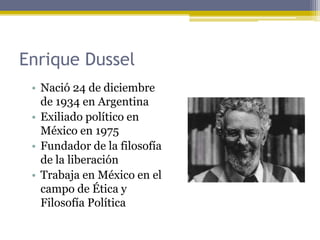 • Nació 24 de diciembre
de 1934 en Argentina
• Exiliado político en
México en 1975
• Fundador de la filosofía
de la liberación
• Trabaja en México en el
campo de Ética y
Filosofía Política
Enrique Dussel
 