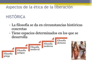 • La filosofía se da en circunstancias históricas
concretas
• Tiene espacios determinados en los que se
desarrolla
Aspectos de la ética de la liberación
HISTÓRICA
Filosofía
griega
Filosofía
antigua
Filosofía
medieval
Filosofía
moderna
Filosofía
alemana
 
