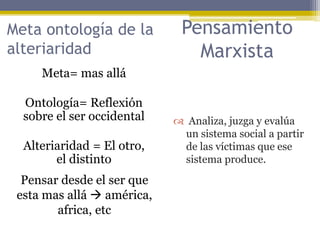 Meta= mas allá
Ontología= Reflexión
sobre el ser occidental
Alteriaridad = El otro,
el distinto
Meta ontología de la
alteriaridad
Pensar desde el ser que
esta mas allá  américa,
africa, etc
Pensamiento
Marxista
 Analiza, juzga y evalúa
un sistema social a partir
de las víctimas que ese
sistema produce.
 