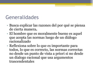 Generalidades
• Busca explicar las razones del por qué se piensa
de cierta manera.
• El hombre que es moralmente bueno es aquel
que acepta las normas luego de un diálogo
racionalizado
• Reflexiona sobre lo que es importante para
todos, lo que es correcto, las normas correctas
no desde un punto de vista a priori si no desde
un dialogo racional que usa argumentos
trascendentales
 