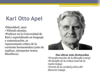 Karl Otto Apel
•Düsseldorf, 1922
• Filósofo alemán.
•Profesor en la Universidad de
Kiel y especializado en lenguaje
y comunicación, es
representante crítico de la
corriente hermenéutica (arte de
explicar, interpretar textos
filosóficos) Sus obras más destacadas
•Transformación de la filosofía (1973)
•El desafío de la crítica total de la
razón (1994)
•Teoría de la verdad y ética del
discurso (1995).
 