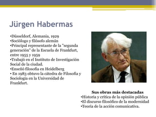 Jürgen Habermas
•Düsseldorf, Alemania, 1929
•Sociólogo y filósofo alemán
•Principal representante de la "segunda
generación" de la Escuela de Frankfurt,
entre 1955 y 1959
•Trabajó en el Instituto de Investigación
Social de la ciudad.
•Enseñó filosofía en Heidelberg
• En 1983 obtuvo la cátedra de Filosofía y
Sociología en la Universidad de
Frankfurt.
Sus obras más destacadas
•Historia y crítica de la opinión pública
•El discurso filosófico de la modernidad
•Teoría de la acción comunicativa.
 