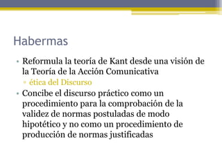 Habermas
• Reformula la teoría de Kant desde una visión de
la Teoría de la Acción Comunicativa
▫ ética del Discurso
• Concibe el discurso práctico como un
procedimiento para la comprobación de la
validez de normas postuladas de modo
hipotético y no como un procedimiento de
producción de normas justificadas
 