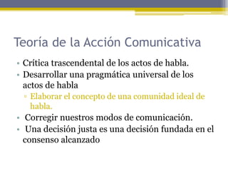 Teoría de la Acción Comunicativa
• Crítica trascendental de los actos de habla.
• Desarrollar una pragmática universal de los
actos de habla
▫ Elaborar el concepto de una comunidad ideal de
habla.
• Corregir nuestros modos de comunicación.
• Una decisión justa es una decisión fundada en el
consenso alcanzado
 
