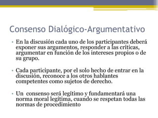 Consenso Dialógico-Argumentativo
• En la discusión cada uno de los participantes deberá
exponer sus argumentos, responder a las críticas,
argumentar en función de los intereses propios o de
su grupo.
• Cada participante, por el solo hecho de entrar en la
discusión, reconoce a los otros hablantes
competentes como sujetos de derecho.
• Un consenso será legítimo y fundamentará una
norma moral legítima, cuando se respetan todas las
normas de procedimiento
 